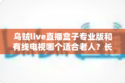 乌贼live直播盒子专业版和有线电视哪个适合老人？长辈家庭观影方案全面对比与选购指南