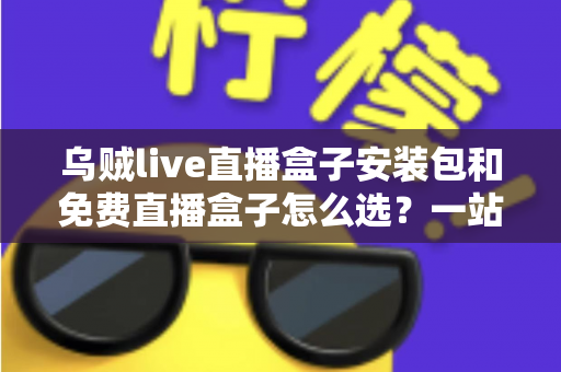 乌贼live直播盒子安装包和免费直播盒子怎么选?一站式选择指南与避坑攻略 乌贼live直播盒子安装包和免费直播盒子怎么选?一站式选择指南与避坑攻略