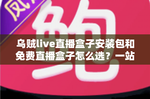 乌贼live直播盒子安装包和免费直播盒子怎么选？一站式选择指南与避坑攻略