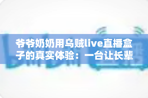 爷爷奶奶用乌贼live直播盒子的真实体验：一台让长辈爱不释手的电视神器