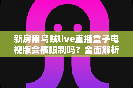 新房用乌贼live直播盒子电视版会被限制吗？全面解析限制原因、应对方法与使用建议