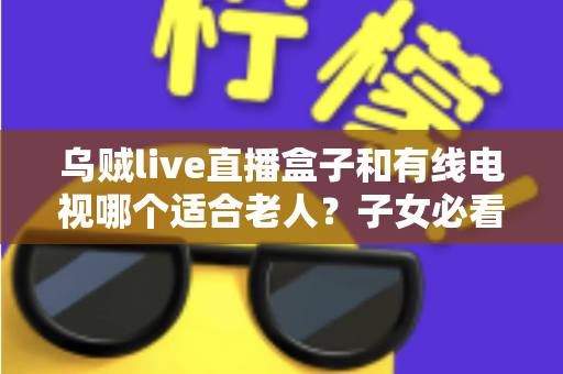 乌贼live直播盒子和有线电视哪个适合老人？子女必看的选购对比指南