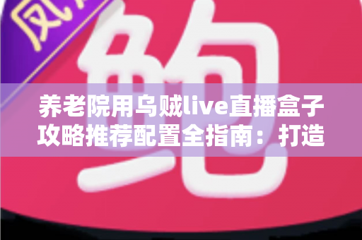 养老院用乌贼live直播盒子攻略推荐配置全指南：打造适老化智慧直播新体验