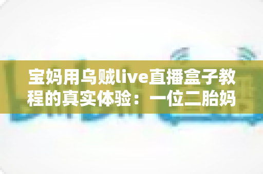 宝妈用乌贼live直播盒子教程的真实体验:一位二胎妈妈从手忙脚乱到轻松开播的全过程分享 宝妈用乌贼live直播盒子教程的真实体验:一位二胎妈妈从手忙脚乱到轻松开播的全过程分享