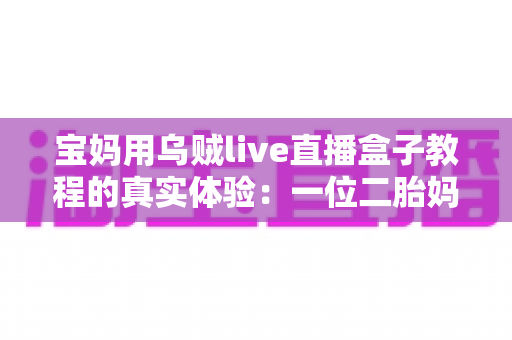 宝妈用乌贼live直播盒子教程的真实体验:一位二胎妈妈从手忙脚乱到轻松开播的全过程分享 宝妈用乌贼live直播盒子教程的真实体验:一位二胎妈妈从手忙脚乱到轻松开播的全过程分享