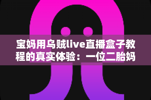 宝妈用乌贼live直播盒子教程的真实体验：一位二胎妈妈从手忙脚乱到轻松开播的全过程分享