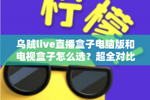 乌贼live直播盒子电脑版和电视盒子怎么选？超全对比选购指南帮你一次搞定