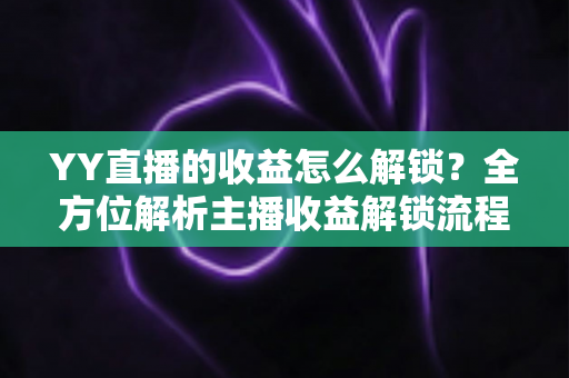 YY直播的收益怎么解锁？全方位解析主播收益解锁流程与提现攻略