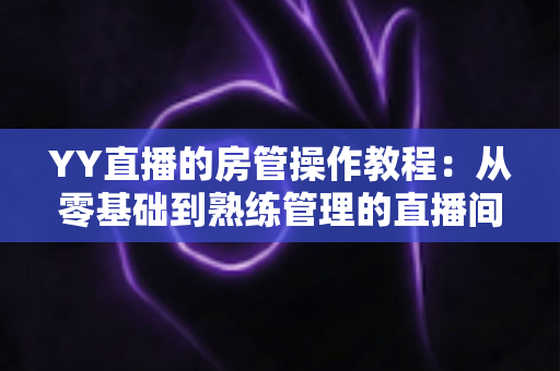 YY直播的房管操作教程：从零基础到熟练管理的直播间运营实战指南