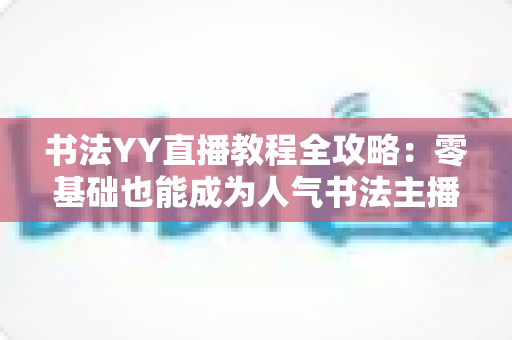 书法YY直播教程全攻略：零基础也能成为人气书法主播的实战宝典