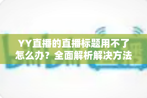 YY直播的直播标题用不了怎么办？全面解析解决方法与实用技巧