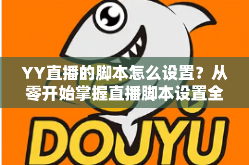 YY直播的脚本怎么设置？从零开始掌握直播脚本设置全流程与实战技巧
