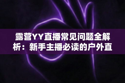 露营YY直播常见问题全解析：新手主播必读的户外直播实战指南