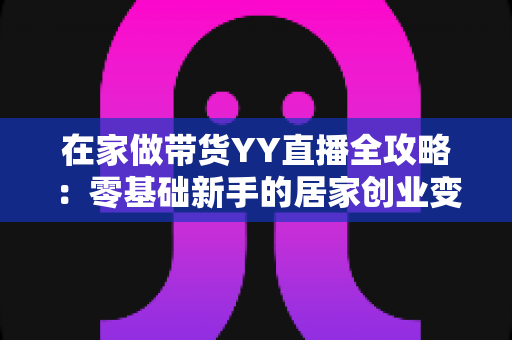 在家做带货YY直播全攻略:零基础新手的居家创业变现指南 在家做带货YY直播全攻略:零基础新手的居家创业变现指南