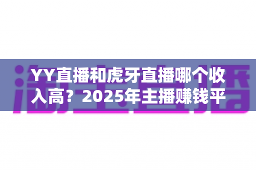 YY直播和虎牙直播哪个收入高？2025年主播赚钱平台全方位深度对比与增收实战指南