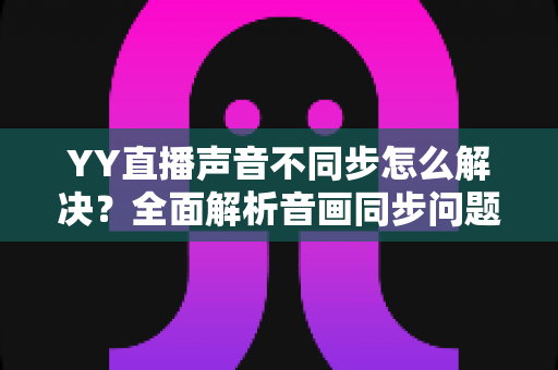 YY直播声音不同步怎么解决?全面解析音画同步问题的实用修复指南 YY直播声音不同步怎么解决?全面解析音画同步问题的实用修复指南