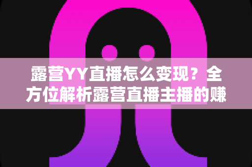 露营YY直播怎么变现？全方位解析露营直播主播的赚钱之道与实战策略