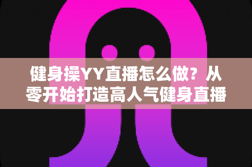 健身操YY直播怎么做？从零开始打造高人气健身直播间的完整实战指南