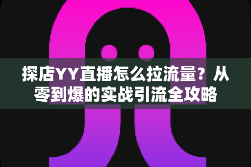 探店YY直播怎么拉流量?从零到爆的实战引流全攻略 探店YY直播怎么拉流量?从零到爆的实战引流全攻略