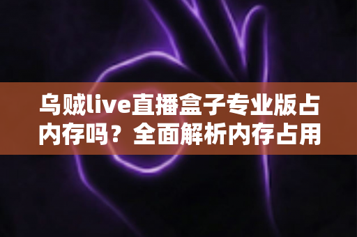 乌贼live直播盒子专业版占内存吗？全面解析内存占用情况与实用优化技巧