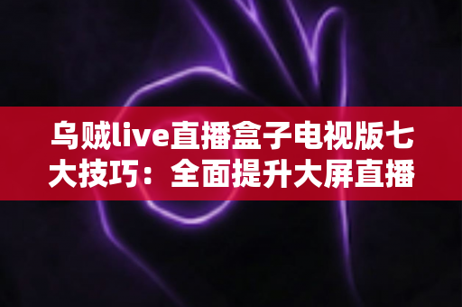 乌贼live直播盒子电视版七大技巧：全面提升大屏直播观影体验的实用指南