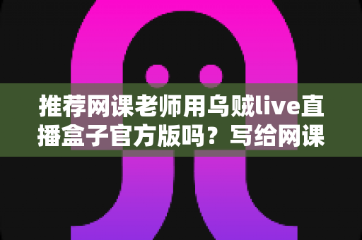 推荐网课老师用乌贼live直播盒子官方版吗？写给网课从业者的理性分析与实操选择指南