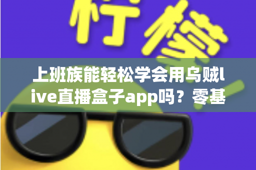 上班族能轻松学会用乌贼live直播盒子app吗？零基础也能快速上手的实用指南