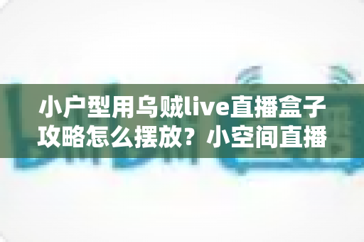 小户型用乌贼live直播盒子攻略怎么摆放？小空间直播设备布局实用指南