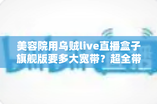 美容院用乌贼live直播盒子旗舰版要多大宽带？超全带宽配置与直播稳定性指南