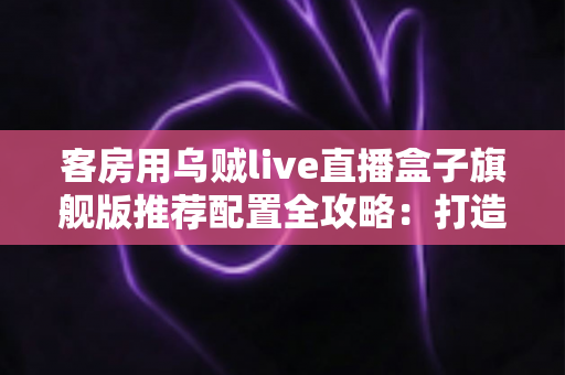 客房用乌贼live直播盒子旗舰版推荐配置全攻略：打造流畅高清的客房直播娱乐体验