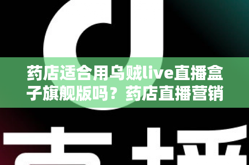 药店适合用乌贼live直播盒子旗舰版吗？药店直播营销全景解析与选购指南