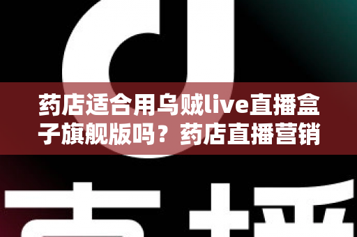 药店适合用乌贼live直播盒子旗舰版吗？药店直播营销全景解析与选购指南