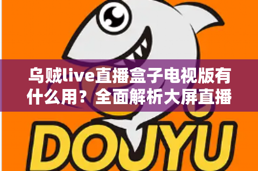 乌贼live直播盒子电视版有什么用？全面解析大屏直播的实用功能与核心价值