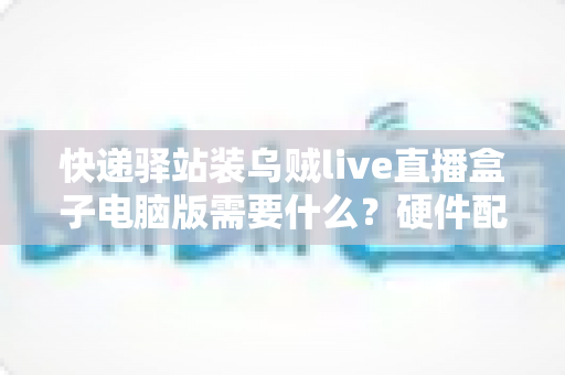 快递驿站装乌贼live直播盒子电脑版需要什么？硬件配置、软件环境与安装流程一站式指南