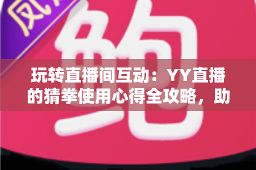 玩转直播间互动：YY直播的猜拳使用心得全攻略，助你轻松提升人气与互动乐趣