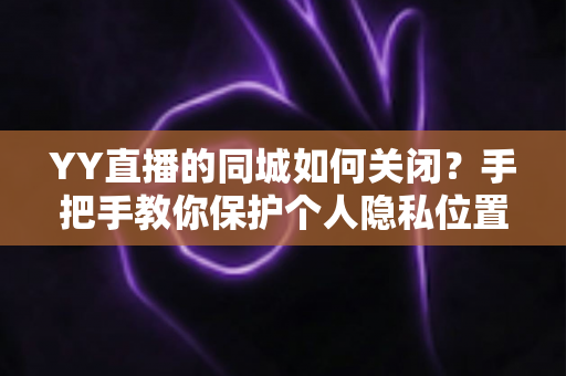 YY直播的同城如何关闭？手把手教你保护个人隐私位置信息的完整教程