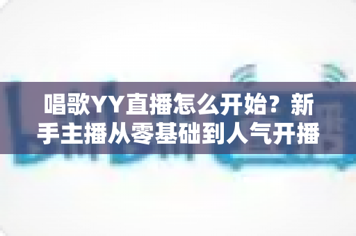 唱歌YY直播怎么开始？新手主播从零基础到人气开播的完整实战指南