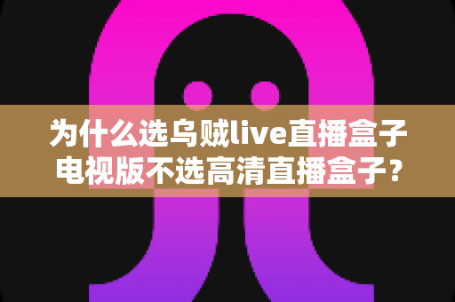 为什么选乌贼live直播盒子电视版不选高清直播盒子？深度对比帮你做出明智选择