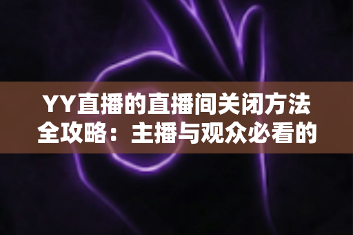 YY直播的直播间关闭方法全攻略:主播与观众必看的一站式实用指南 YY直播的直播间关闭方法全攻略:主播与观众必看的一站式实用指南