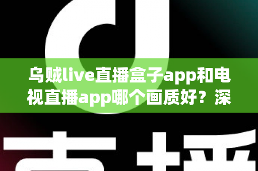 乌贼live直播盒子app和电视直播app哪个画质好？深度对比解析与选购全指南