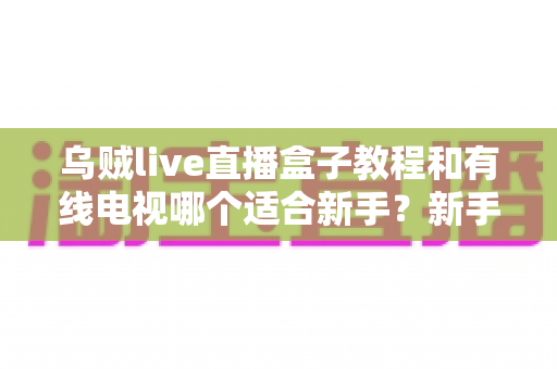 乌贼live直播盒子教程和有线电视哪个适合新手？新手必看的选择指南