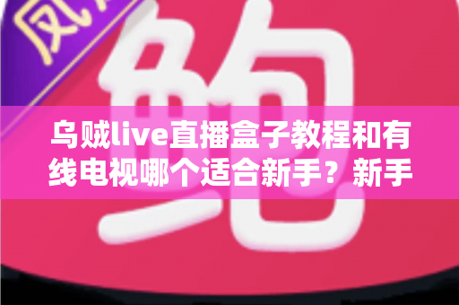乌贼live直播盒子教程和有线电视哪个适合新手？新手必看的选择指南