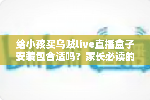 给小孩买乌贼live直播盒子安装包合适吗?家长必读的安全选购与替代方案指南 给小孩买乌贼live直播盒子安装包合适吗?家长必读的安全选购与替代方案指南