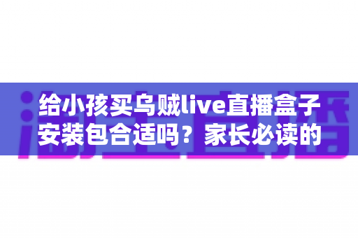 给小孩买乌贼live直播盒子安装包合适吗?家长必读的安全选购与替代方案指南 给小孩买乌贼live直播盒子安装包合适吗?家长必读的安全选购与替代方案指南
