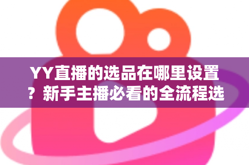 YY直播的选品在哪里设置？新手主播必看的全流程选品设置指南与实战技巧