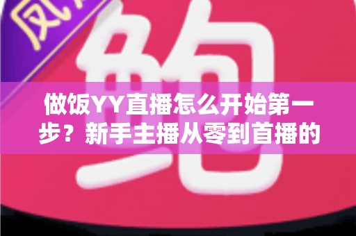 做饭YY直播怎么开始第一步?新手主播从零到首播的完整实战指南 做饭YY直播怎么开始第一步?新手主播从零到首播的完整实战指南