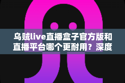 乌贼live直播盒子官方版和直播平台哪个更耐用？深度对比解析助你选出更稳定持久的长效观看方案