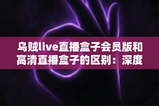 乌贼live直播盒子会员版和高清直播盒子的区别：深度解析两大直播方案，帮你看懂再选不踩坑