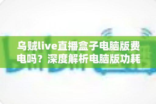 乌贼live直播盒子电脑版费电吗?深度解析电脑版功耗真相与实用省电攻略 乌贼live直播盒子电脑版费电吗?深度解析电脑版功耗真相与实用省电攻略