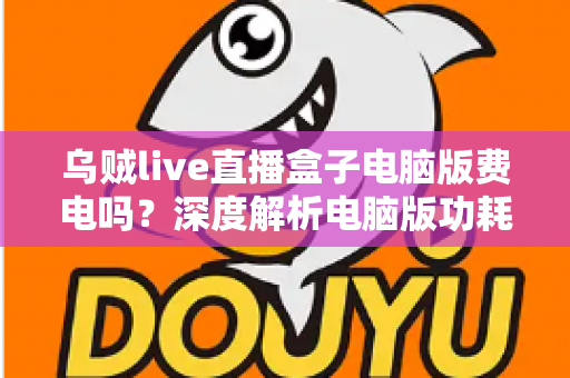 乌贼live直播盒子电脑版费电吗？深度解析电脑版功耗真相与实用省电攻略